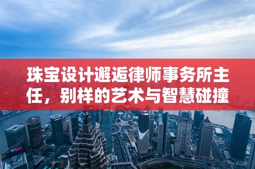 珠宝设计邂逅律师事务所主任，别样的艺术与智慧碰撞