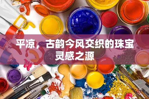 平凉，古韵今风交织的珠宝灵感之源