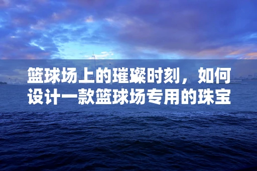 篮球场上的璀璨时刻，如何设计一款篮球场专用的珠宝计时器？