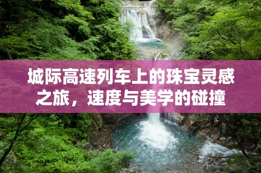 城际高速列车上的珠宝灵感之旅，速度与美学的碰撞