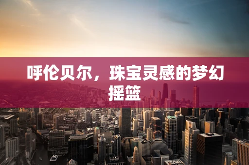 呼伦贝尔，珠宝灵感的梦幻摇篮