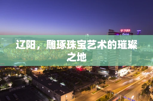 辽阳，雕琢珠宝艺术的璀璨之地