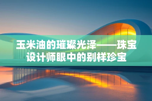 玉米油的璀璨光泽——珠宝设计师眼中的别样珍宝