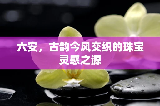 六安，古韵今风交织的珠宝灵感之源