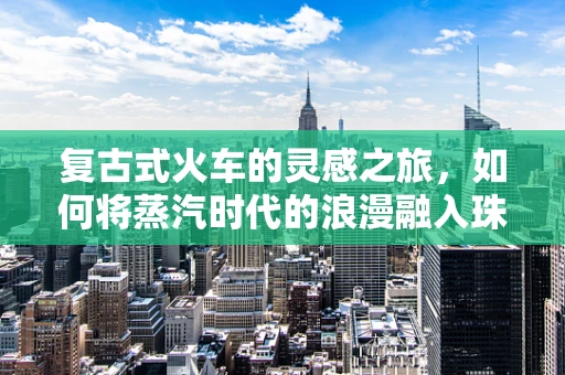 复古式火车的灵感之旅，如何将蒸汽时代的浪漫融入珠宝设计？