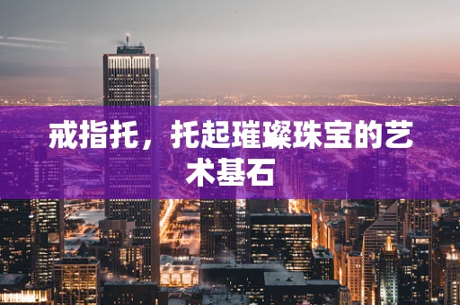 戒指托，托起璀璨珠宝的艺术基石