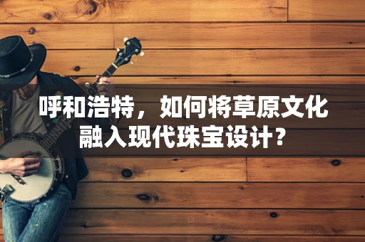 呼和浩特，如何将草原文化融入现代珠宝设计？