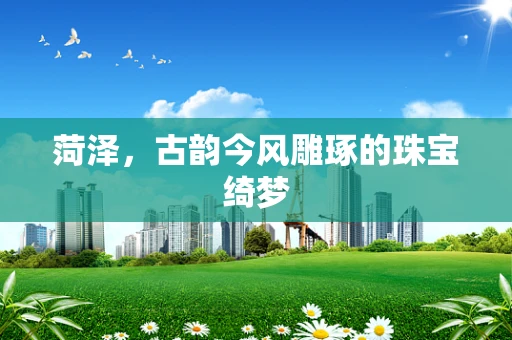 菏泽，古韵今风雕琢的珠宝绮梦