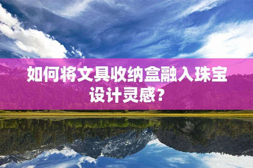 如何将文具收纳盒融入珠宝设计灵感？