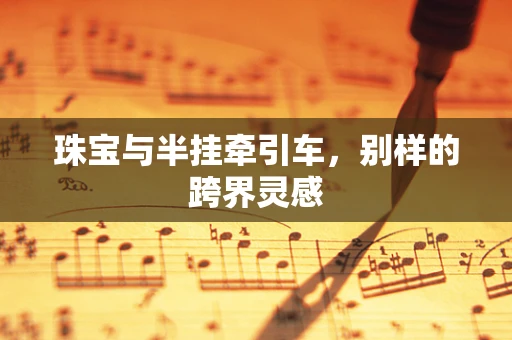 珠宝与半挂牵引车，别样的跨界灵感