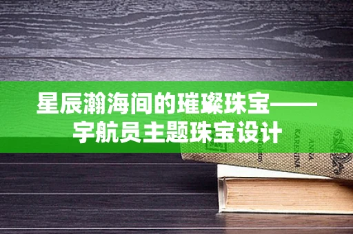 星辰瀚海间的璀璨珠宝——宇航员主题珠宝设计