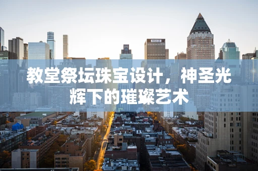 教堂祭坛珠宝设计，神圣光辉下的璀璨艺术