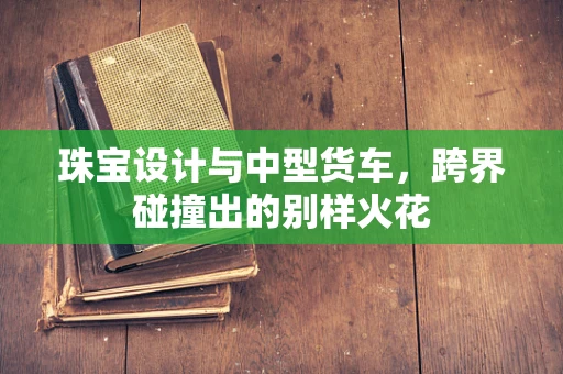 珠宝设计与中型货车，跨界碰撞出的别样火花