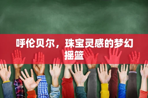 呼伦贝尔，珠宝灵感的梦幻摇篮