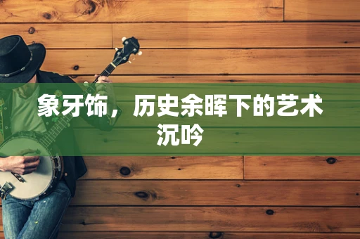 象牙饰，历史余晖下的艺术沉吟