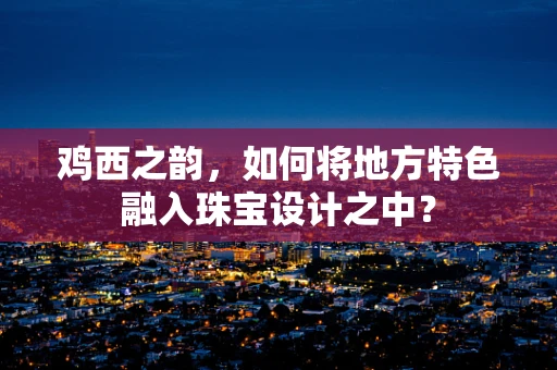 鸡西之韵，如何将地方特色融入珠宝设计之中？