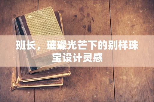 班长，璀璨光芒下的别样珠宝设计灵感