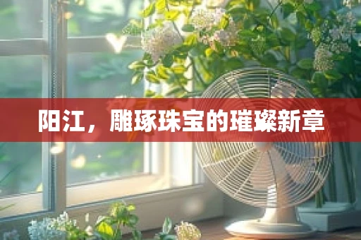 阳江，雕琢珠宝的璀璨新章