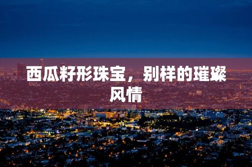 西瓜籽形珠宝，别样的璀璨风情