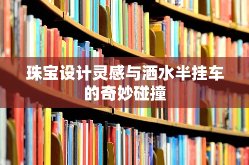 珠宝设计灵感与洒水半挂车的奇妙碰撞