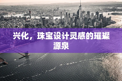 兴化，珠宝设计灵感的璀璨源泉