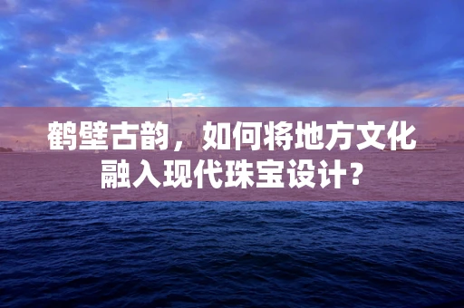 鹤壁古韵，如何将地方文化融入现代珠宝设计？
