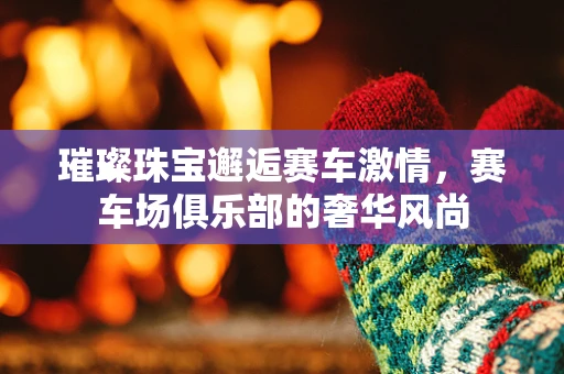 璀璨珠宝邂逅赛车激情，赛车场俱乐部的奢华风尚