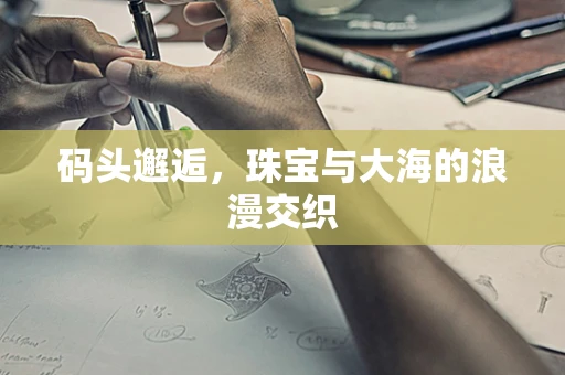 码头邂逅，珠宝与大海的浪漫交织