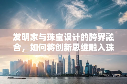发明家与珠宝设计的跨界融合，如何将创新思维融入珠宝创作？