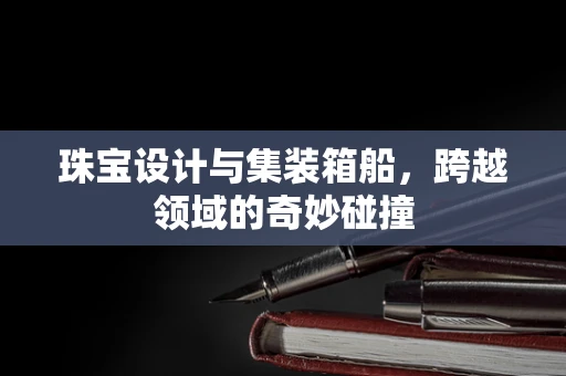 珠宝设计与集装箱船，跨越领域的奇妙碰撞