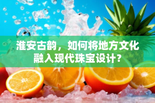 淮安古韵，如何将地方文化融入现代珠宝设计？
