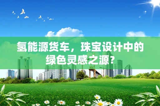 氢能源货车，珠宝设计中的绿色灵感之源？