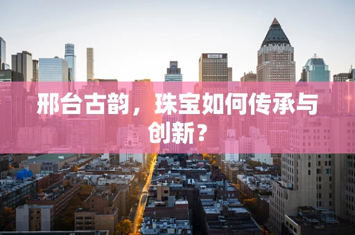 邢台古韵，珠宝如何传承与创新？
