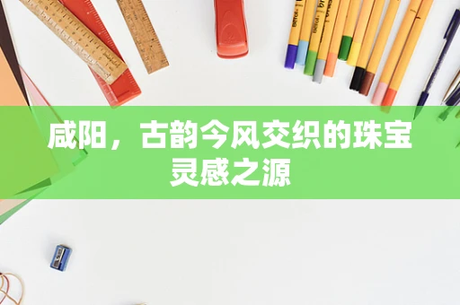 咸阳，古韵今风交织的珠宝灵感之源