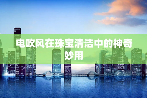 电吹风在珠宝清洁中的神奇妙用