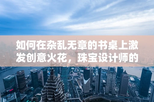 如何在杂乱无章的书桌上激发创意火花，珠宝设计师的桌面管理艺术