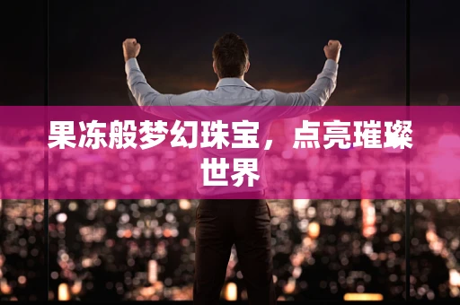 果冻般梦幻珠宝，点亮璀璨世界