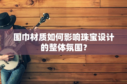 围巾材质如何影响珠宝设计的整体氛围？