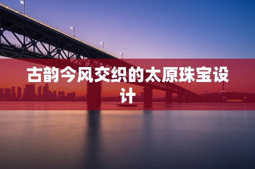 古韵今风交织的太原珠宝设计