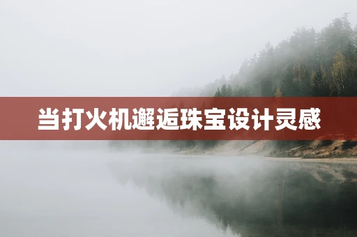 当打火机邂逅珠宝设计灵感