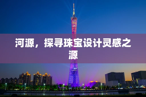 河源，探寻珠宝设计灵感之源