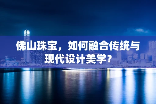 佛山珠宝，如何融合传统与现代设计美学？