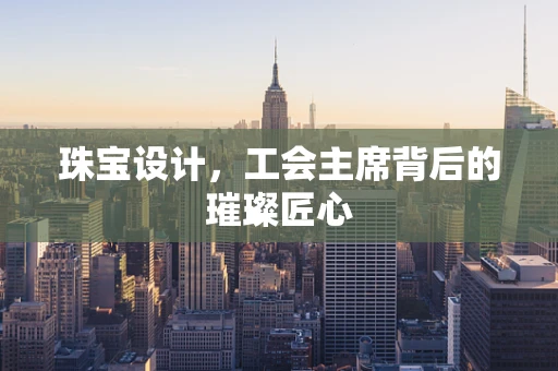 珠宝设计，工会主席背后的璀璨匠心