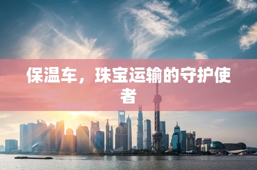 保温车，珠宝运输的守护使者