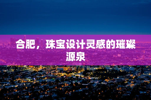合肥，珠宝设计灵感的璀璨源泉