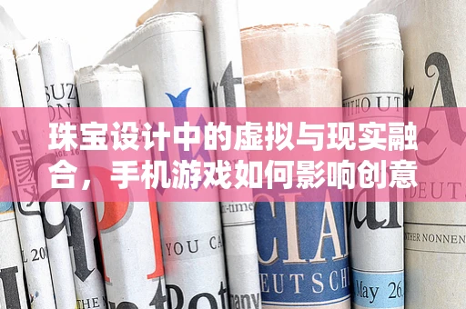 珠宝设计中的虚拟与现实融合，手机游戏如何影响创意灵感？