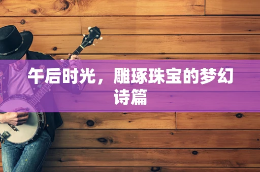 午后时光，雕琢珠宝的梦幻诗篇