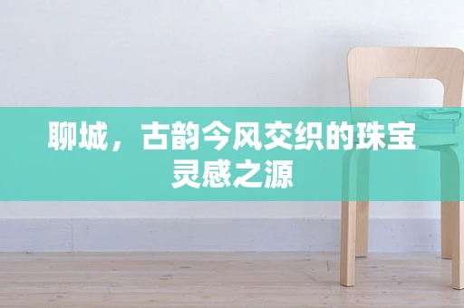 聊城，古韵今风交织的珠宝灵感之源