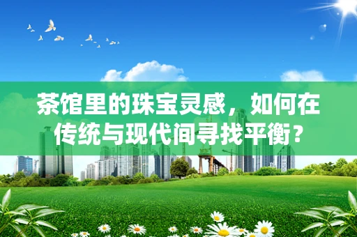 茶馆里的珠宝灵感，如何在传统与现代间寻找平衡？