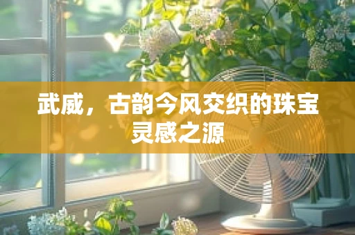 武威，古韵今风交织的珠宝灵感之源